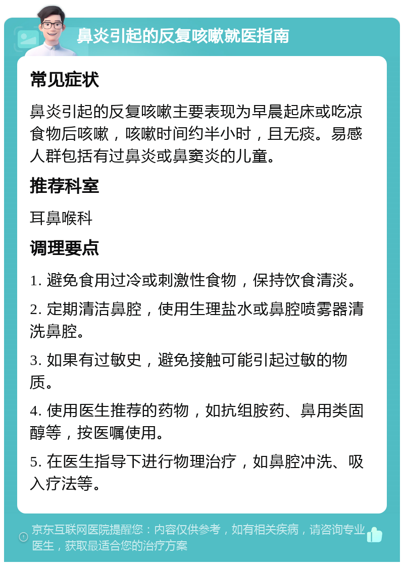 鼻炎引起的反复咳嗽就医指南 常见症状 鼻炎引起的反复咳嗽主要表现为早晨起床或吃凉食物后咳嗽，咳嗽时间约半小时，且无痰。易感人群包括有过鼻炎或鼻窦炎的儿童。 推荐科室 耳鼻喉科 调理要点 1. 避免食用过冷或刺激性食物，保持饮食清淡。 2. 定期清洁鼻腔，使用生理盐水或鼻腔喷雾器清洗鼻腔。 3. 如果有过敏史，避免接触可能引起过敏的物质。 4. 使用医生推荐的药物，如抗组胺药、鼻用类固醇等，按医嘱使用。 5. 在医生指导下进行物理治疗，如鼻腔冲洗、吸入疗法等。