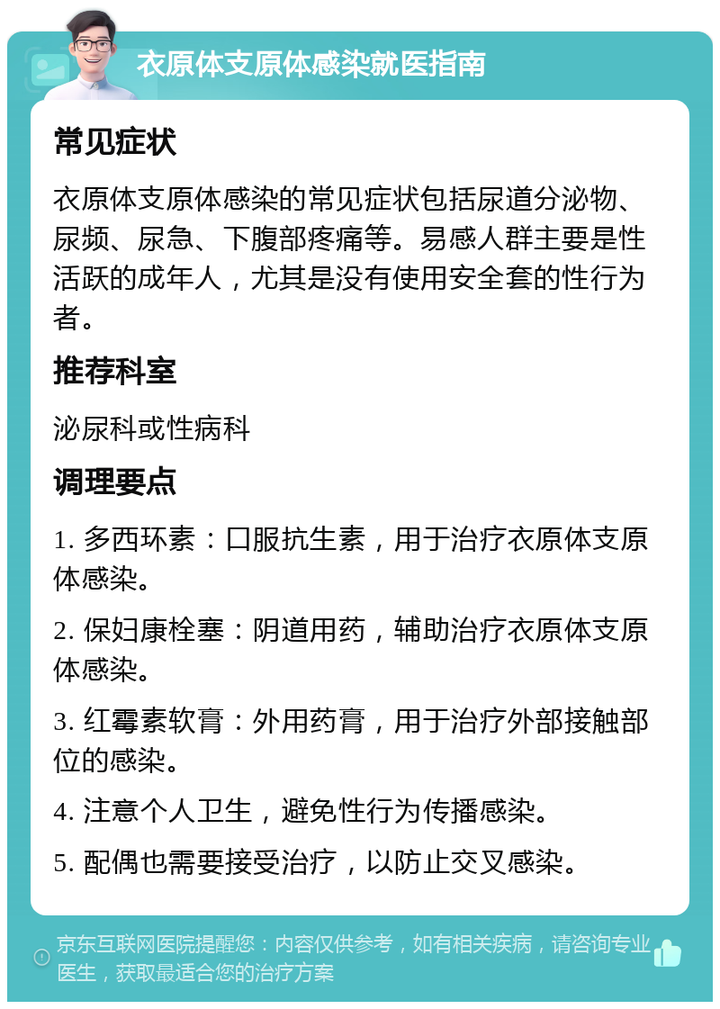 衣原体支原体感染就医指南 常见症状 衣原体支原体感染的常见症状包括尿道分泌物、尿频、尿急、下腹部疼痛等。易感人群主要是性活跃的成年人，尤其是没有使用安全套的性行为者。 推荐科室 泌尿科或性病科 调理要点 1. 多西环素：口服抗生素，用于治疗衣原体支原体感染。 2. 保妇康栓塞：阴道用药，辅助治疗衣原体支原体感染。 3. 红霉素软膏：外用药膏，用于治疗外部接触部位的感染。 4. 注意个人卫生，避免性行为传播感染。 5. 配偶也需要接受治疗，以防止交叉感染。