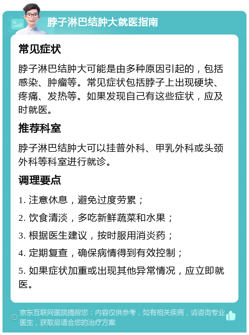 脖子淋巴结肿大就医指南 常见症状 脖子淋巴结肿大可能是由多种原因引起的，包括感染、肿瘤等。常见症状包括脖子上出现硬块、疼痛、发热等。如果发现自己有这些症状，应及时就医。 推荐科室 脖子淋巴结肿大可以挂普外科、甲乳外科或头颈外科等科室进行就诊。 调理要点 1. 注意休息，避免过度劳累； 2. 饮食清淡，多吃新鲜蔬菜和水果； 3. 根据医生建议，按时服用消炎药； 4. 定期复查，确保病情得到有效控制； 5. 如果症状加重或出现其他异常情况，应立即就医。