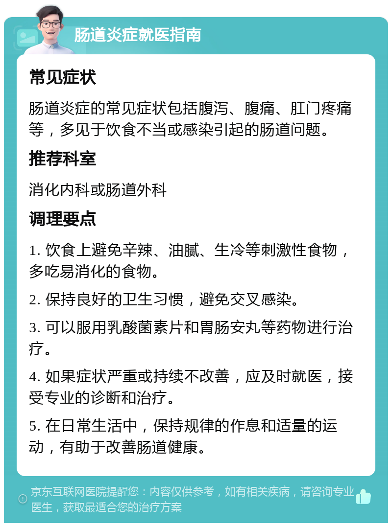 肠道炎症就医指南 常见症状 肠道炎症的常见症状包括腹泻、腹痛、肛门疼痛等，多见于饮食不当或感染引起的肠道问题。 推荐科室 消化内科或肠道外科 调理要点 1. 饮食上避免辛辣、油腻、生冷等刺激性食物，多吃易消化的食物。 2. 保持良好的卫生习惯，避免交叉感染。 3. 可以服用乳酸菌素片和胃肠安丸等药物进行治疗。 4. 如果症状严重或持续不改善，应及时就医，接受专业的诊断和治疗。 5. 在日常生活中，保持规律的作息和适量的运动，有助于改善肠道健康。