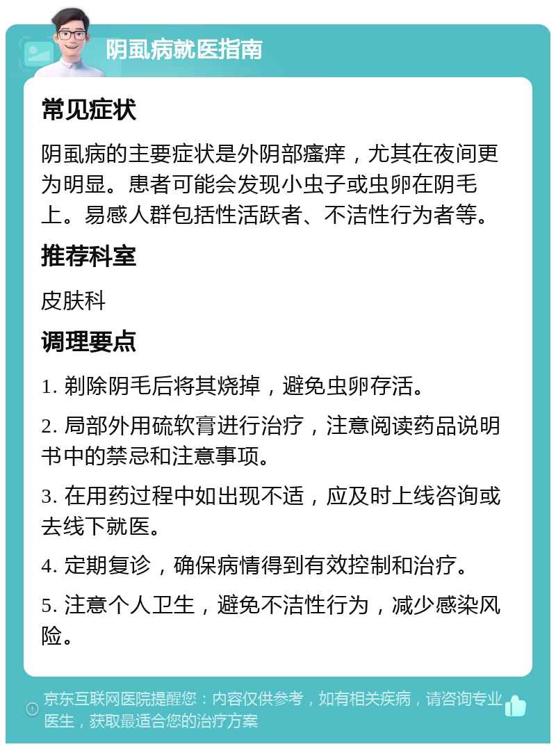 阴虱病就医指南 常见症状 阴虱病的主要症状是外阴部瘙痒，尤其在夜间更为明显。患者可能会发现小虫子或虫卵在阴毛上。易感人群包括性活跃者、不洁性行为者等。 推荐科室 皮肤科 调理要点 1. 剃除阴毛后将其烧掉，避免虫卵存活。 2. 局部外用硫软膏进行治疗，注意阅读药品说明书中的禁忌和注意事项。 3. 在用药过程中如出现不适，应及时上线咨询或去线下就医。 4. 定期复诊，确保病情得到有效控制和治疗。 5. 注意个人卫生，避免不洁性行为，减少感染风险。