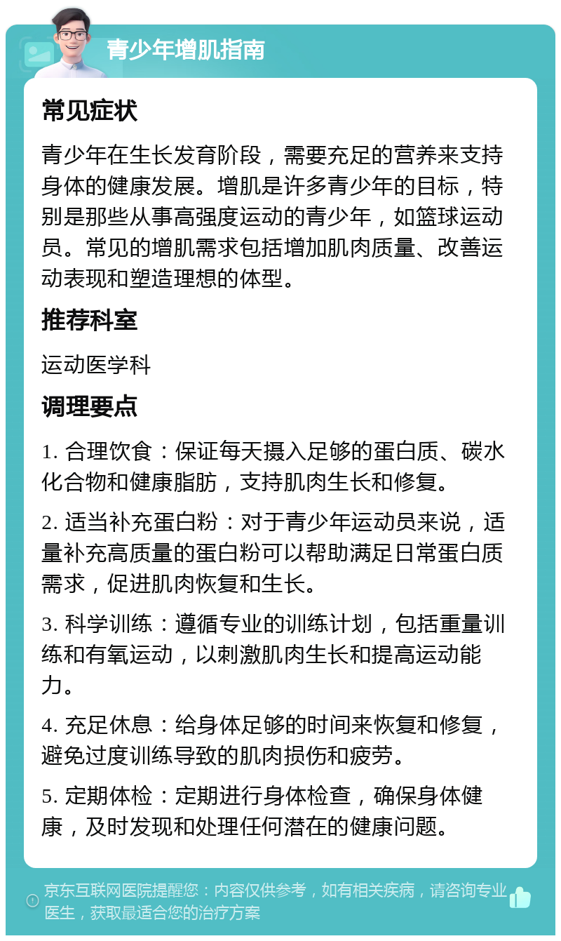 青少年增肌指南 常见症状 青少年在生长发育阶段，需要充足的营养来支持身体的健康发展。增肌是许多青少年的目标，特别是那些从事高强度运动的青少年，如篮球运动员。常见的增肌需求包括增加肌肉质量、改善运动表现和塑造理想的体型。 推荐科室 运动医学科 调理要点 1. 合理饮食：保证每天摄入足够的蛋白质、碳水化合物和健康脂肪，支持肌肉生长和修复。 2. 适当补充蛋白粉：对于青少年运动员来说，适量补充高质量的蛋白粉可以帮助满足日常蛋白质需求，促进肌肉恢复和生长。 3. 科学训练：遵循专业的训练计划，包括重量训练和有氧运动，以刺激肌肉生长和提高运动能力。 4. 充足休息：给身体足够的时间来恢复和修复，避免过度训练导致的肌肉损伤和疲劳。 5. 定期体检：定期进行身体检查，确保身体健康，及时发现和处理任何潜在的健康问题。