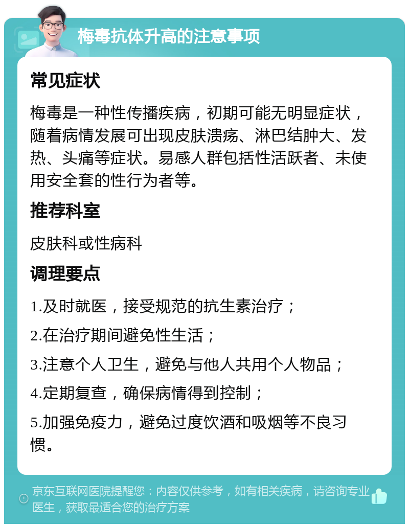 梅毒抗体升高的注意事项 常见症状 梅毒是一种性传播疾病，初期可能无明显症状，随着病情发展可出现皮肤溃疡、淋巴结肿大、发热、头痛等症状。易感人群包括性活跃者、未使用安全套的性行为者等。 推荐科室 皮肤科或性病科 调理要点 1.及时就医，接受规范的抗生素治疗； 2.在治疗期间避免性生活； 3.注意个人卫生，避免与他人共用个人物品； 4.定期复查，确保病情得到控制； 5.加强免疫力，避免过度饮酒和吸烟等不良习惯。