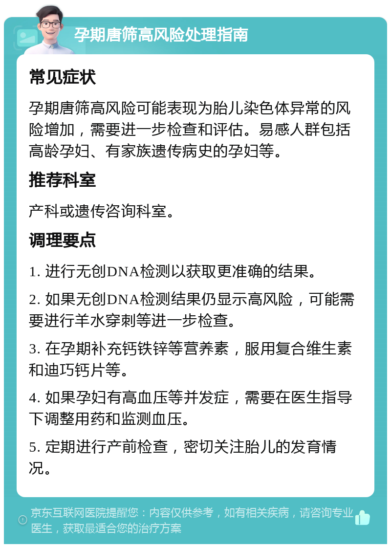 孕期唐筛高风险处理指南 常见症状 孕期唐筛高风险可能表现为胎儿染色体异常的风险增加，需要进一步检查和评估。易感人群包括高龄孕妇、有家族遗传病史的孕妇等。 推荐科室 产科或遗传咨询科室。 调理要点 1. 进行无创DNA检测以获取更准确的结果。 2. 如果无创DNA检测结果仍显示高风险，可能需要进行羊水穿刺等进一步检查。 3. 在孕期补充钙铁锌等营养素，服用复合维生素和迪巧钙片等。 4. 如果孕妇有高血压等并发症，需要在医生指导下调整用药和监测血压。 5. 定期进行产前检查，密切关注胎儿的发育情况。