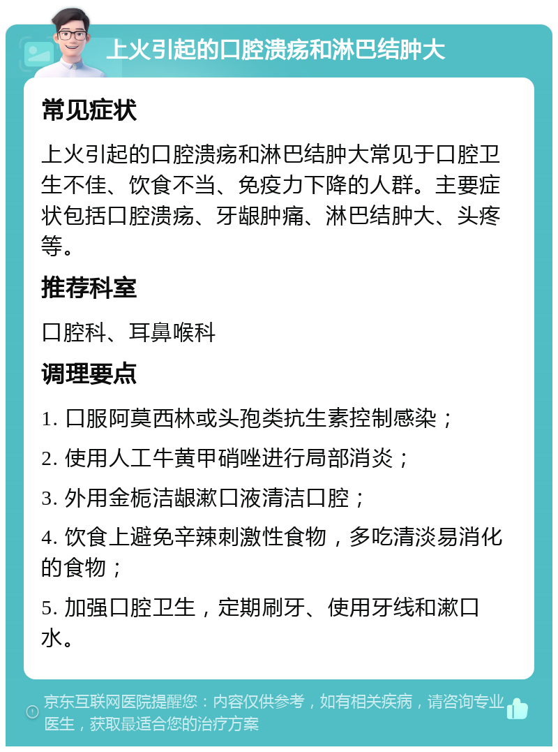 上火引起的口腔溃疡和淋巴结肿大 常见症状 上火引起的口腔溃疡和淋巴结肿大常见于口腔卫生不佳、饮食不当、免疫力下降的人群。主要症状包括口腔溃疡、牙龈肿痛、淋巴结肿大、头疼等。 推荐科室 口腔科、耳鼻喉科 调理要点 1. 口服阿莫西林或头孢类抗生素控制感染； 2. 使用人工牛黄甲硝唑进行局部消炎； 3. 外用金栀洁龈漱口液清洁口腔； 4. 饮食上避免辛辣刺激性食物，多吃清淡易消化的食物； 5. 加强口腔卫生，定期刷牙、使用牙线和漱口水。