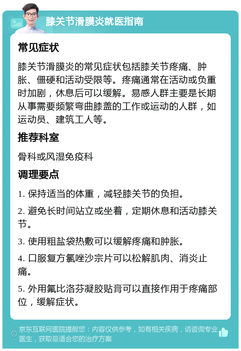 膝关节滑膜炎就医指南 常见症状 膝关节滑膜炎的常见症状包括膝关节疼痛、肿胀、僵硬和活动受限等。疼痛通常在活动或负重时加剧，休息后可以缓解。易感人群主要是长期从事需要频繁弯曲膝盖的工作或运动的人群，如运动员、建筑工人等。 推荐科室 骨科或风湿免疫科 调理要点 1. 保持适当的体重，减轻膝关节的负担。 2. 避免长时间站立或坐着，定期休息和活动膝关节。 3. 使用粗盐袋热敷可以缓解疼痛和肿胀。 4. 口服复方氯唑沙宗片可以松解肌肉、消炎止痛。 5. 外用氟比洛芬凝胶贴膏可以直接作用于疼痛部位，缓解症状。