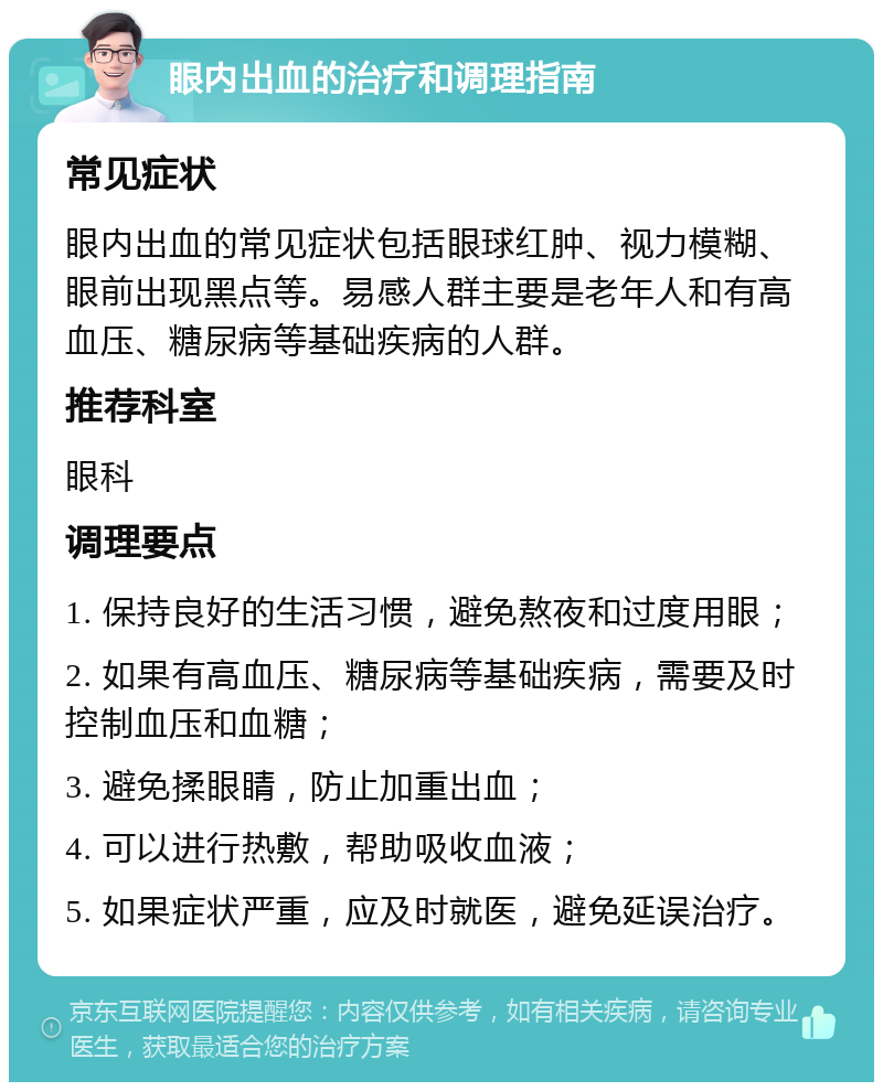 眼内出血的治疗和调理指南 常见症状 眼内出血的常见症状包括眼球红肿、视力模糊、眼前出现黑点等。易感人群主要是老年人和有高血压、糖尿病等基础疾病的人群。 推荐科室 眼科 调理要点 1. 保持良好的生活习惯，避免熬夜和过度用眼； 2. 如果有高血压、糖尿病等基础疾病，需要及时控制血压和血糖； 3. 避免揉眼睛，防止加重出血； 4. 可以进行热敷，帮助吸收血液； 5. 如果症状严重，应及时就医，避免延误治疗。