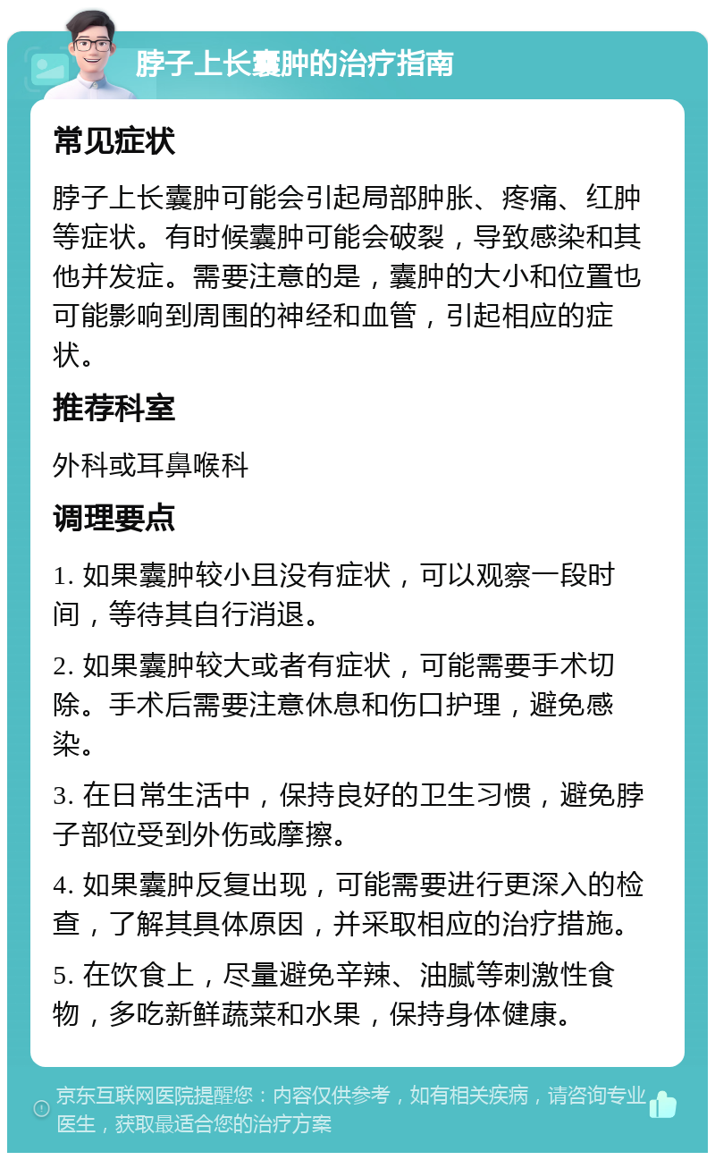 脖子上长囊肿的治疗指南 常见症状 脖子上长囊肿可能会引起局部肿胀、疼痛、红肿等症状。有时候囊肿可能会破裂，导致感染和其他并发症。需要注意的是，囊肿的大小和位置也可能影响到周围的神经和血管，引起相应的症状。 推荐科室 外科或耳鼻喉科 调理要点 1. 如果囊肿较小且没有症状，可以观察一段时间，等待其自行消退。 2. 如果囊肿较大或者有症状，可能需要手术切除。手术后需要注意休息和伤口护理，避免感染。 3. 在日常生活中，保持良好的卫生习惯，避免脖子部位受到外伤或摩擦。 4. 如果囊肿反复出现，可能需要进行更深入的检查，了解其具体原因，并采取相应的治疗措施。 5. 在饮食上，尽量避免辛辣、油腻等刺激性食物，多吃新鲜蔬菜和水果，保持身体健康。