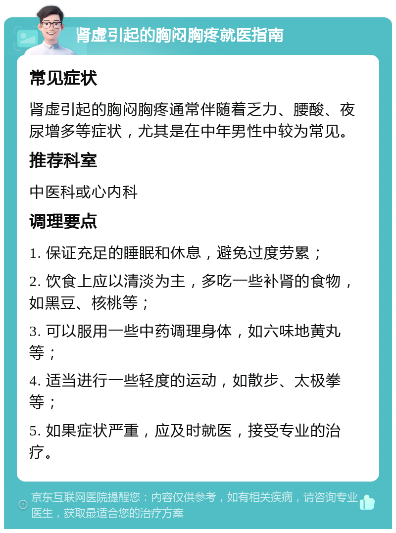 肾虚引起的胸闷胸疼就医指南 常见症状 肾虚引起的胸闷胸疼通常伴随着乏力、腰酸、夜尿增多等症状，尤其是在中年男性中较为常见。 推荐科室 中医科或心内科 调理要点 1. 保证充足的睡眠和休息，避免过度劳累； 2. 饮食上应以清淡为主，多吃一些补肾的食物，如黑豆、核桃等； 3. 可以服用一些中药调理身体，如六味地黄丸等； 4. 适当进行一些轻度的运动，如散步、太极拳等； 5. 如果症状严重，应及时就医，接受专业的治疗。