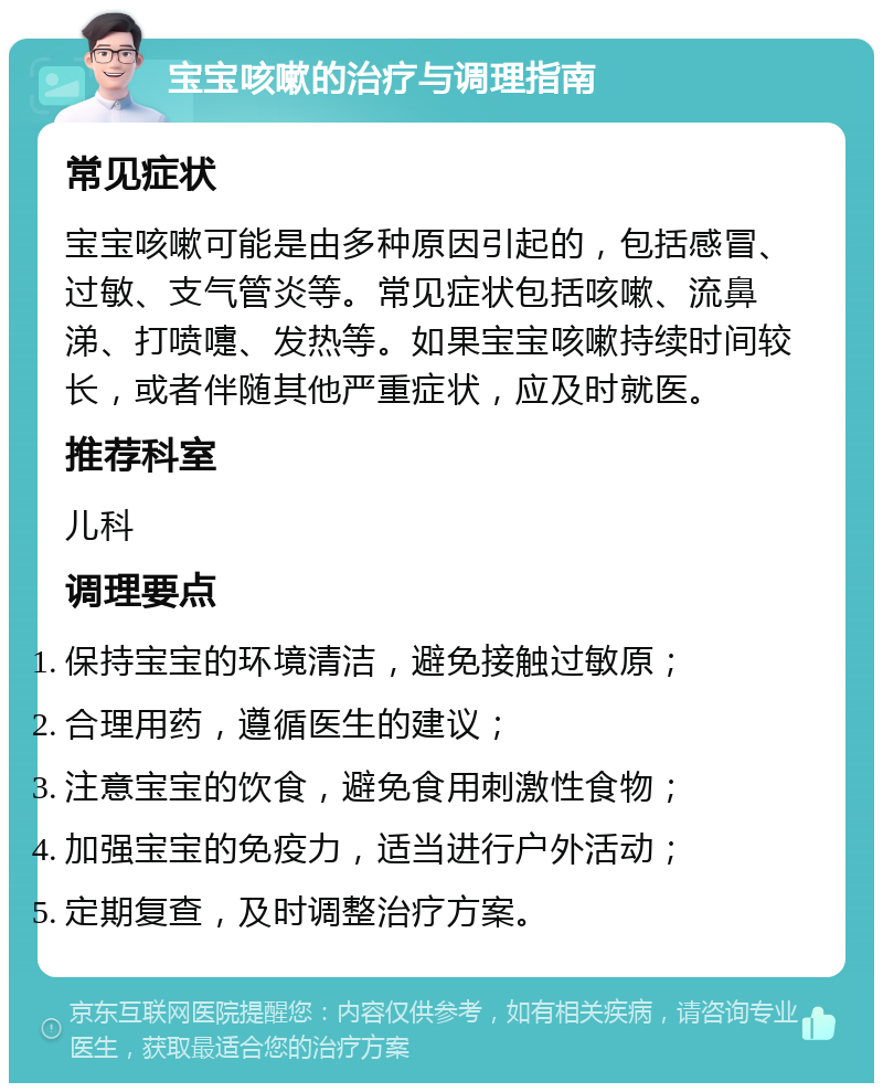 宝宝咳嗽的治疗与调理指南 常见症状 宝宝咳嗽可能是由多种原因引起的，包括感冒、过敏、支气管炎等。常见症状包括咳嗽、流鼻涕、打喷嚏、发热等。如果宝宝咳嗽持续时间较长，或者伴随其他严重症状，应及时就医。 推荐科室 儿科 调理要点 保持宝宝的环境清洁，避免接触过敏原； 合理用药，遵循医生的建议； 注意宝宝的饮食，避免食用刺激性食物； 加强宝宝的免疫力，适当进行户外活动； 定期复查，及时调整治疗方案。