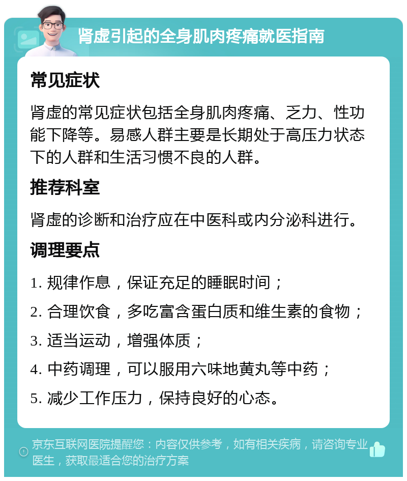 肾虚引起的全身肌肉疼痛就医指南 常见症状 肾虚的常见症状包括全身肌肉疼痛、乏力、性功能下降等。易感人群主要是长期处于高压力状态下的人群和生活习惯不良的人群。 推荐科室 肾虚的诊断和治疗应在中医科或内分泌科进行。 调理要点 1. 规律作息，保证充足的睡眠时间； 2. 合理饮食，多吃富含蛋白质和维生素的食物； 3. 适当运动，增强体质； 4. 中药调理，可以服用六味地黄丸等中药； 5. 减少工作压力，保持良好的心态。