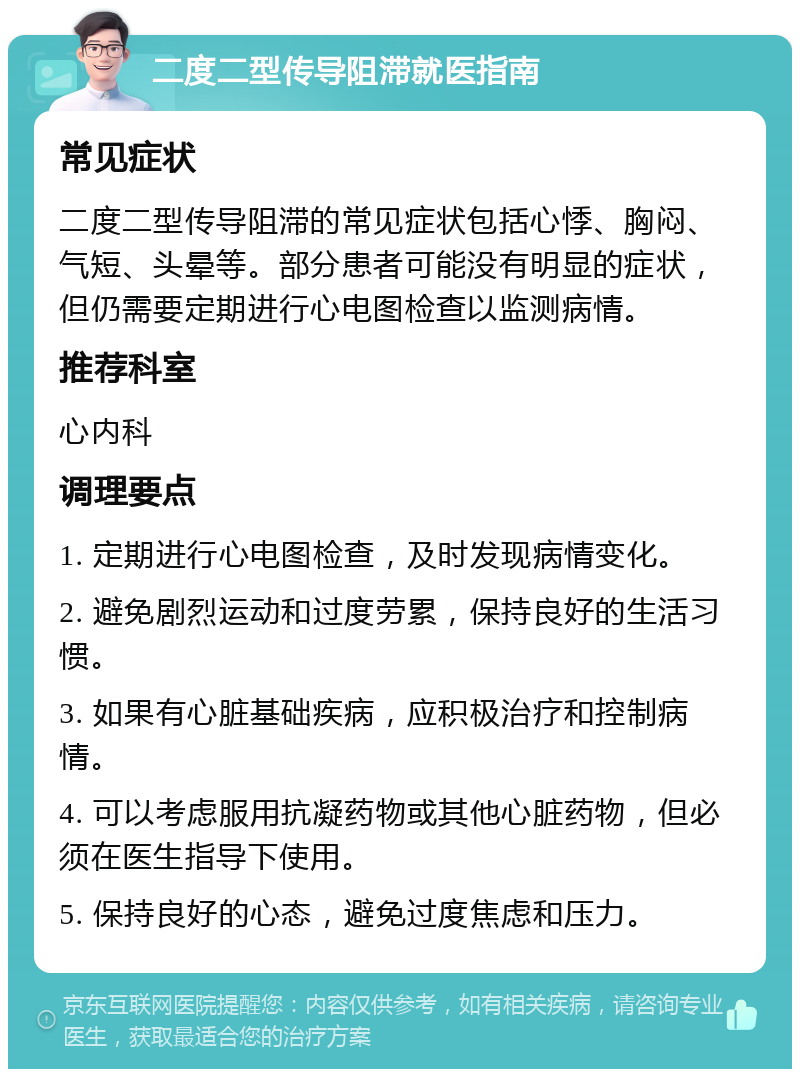 二度二型传导阻滞就医指南 常见症状 二度二型传导阻滞的常见症状包括心悸、胸闷、气短、头晕等。部分患者可能没有明显的症状，但仍需要定期进行心电图检查以监测病情。 推荐科室 心内科 调理要点 1. 定期进行心电图检查，及时发现病情变化。 2. 避免剧烈运动和过度劳累，保持良好的生活习惯。 3. 如果有心脏基础疾病，应积极治疗和控制病情。 4. 可以考虑服用抗凝药物或其他心脏药物，但必须在医生指导下使用。 5. 保持良好的心态，避免过度焦虑和压力。