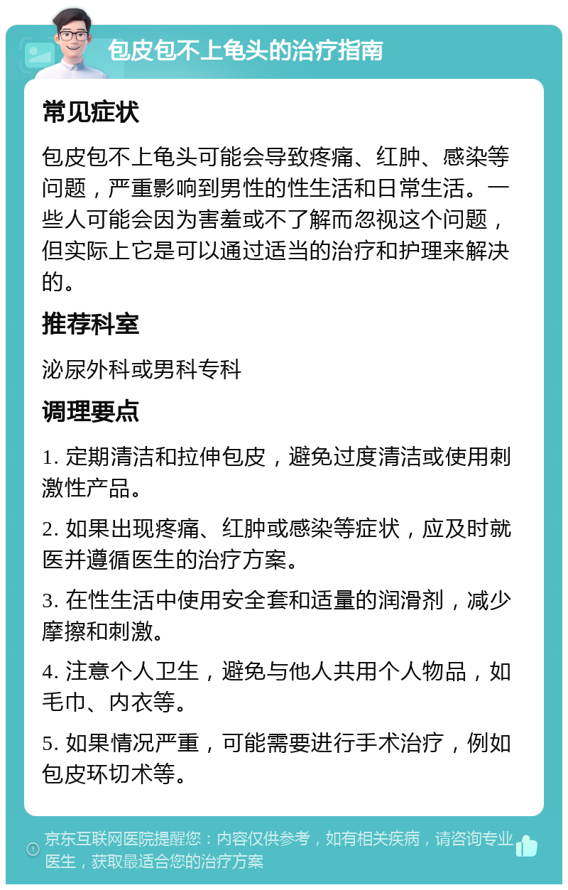 包皮包不上龟头的治疗指南 常见症状 包皮包不上龟头可能会导致疼痛、红肿、感染等问题，严重影响到男性的性生活和日常生活。一些人可能会因为害羞或不了解而忽视这个问题，但实际上它是可以通过适当的治疗和护理来解决的。 推荐科室 泌尿外科或男科专科 调理要点 1. 定期清洁和拉伸包皮，避免过度清洁或使用刺激性产品。 2. 如果出现疼痛、红肿或感染等症状，应及时就医并遵循医生的治疗方案。 3. 在性生活中使用安全套和适量的润滑剂，减少摩擦和刺激。 4. 注意个人卫生，避免与他人共用个人物品，如毛巾、内衣等。 5. 如果情况严重，可能需要进行手术治疗，例如包皮环切术等。