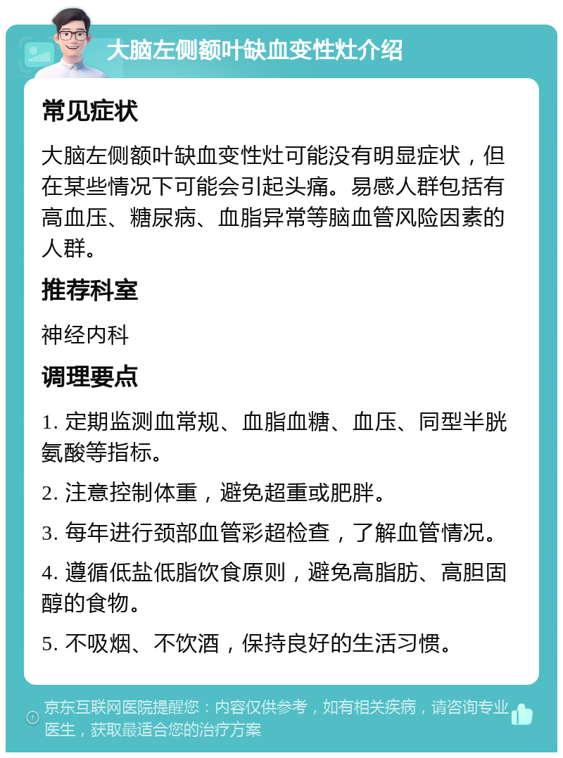 大脑左侧额叶缺血变性灶介绍 常见症状 大脑左侧额叶缺血变性灶可能没有明显症状，但在某些情况下可能会引起头痛。易感人群包括有高血压、糖尿病、血脂异常等脑血管风险因素的人群。 推荐科室 神经内科 调理要点 1. 定期监测血常规、血脂血糖、血压、同型半胱氨酸等指标。 2. 注意控制体重，避免超重或肥胖。 3. 每年进行颈部血管彩超检查，了解血管情况。 4. 遵循低盐低脂饮食原则，避免高脂肪、高胆固醇的食物。 5. 不吸烟、不饮酒，保持良好的生活习惯。