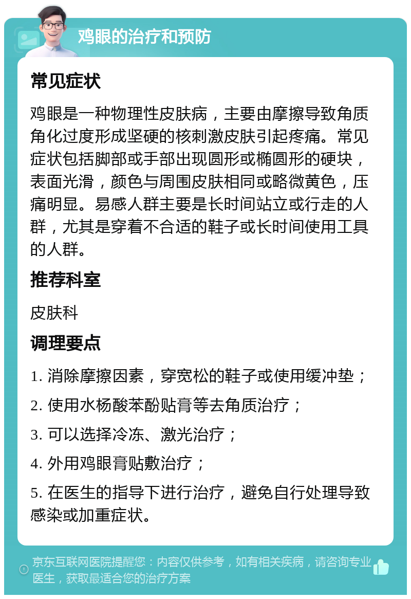 鸡眼的治疗和预防 常见症状 鸡眼是一种物理性皮肤病，主要由摩擦导致角质角化过度形成坚硬的核刺激皮肤引起疼痛。常见症状包括脚部或手部出现圆形或椭圆形的硬块，表面光滑，颜色与周围皮肤相同或略微黄色，压痛明显。易感人群主要是长时间站立或行走的人群，尤其是穿着不合适的鞋子或长时间使用工具的人群。 推荐科室 皮肤科 调理要点 1. 消除摩擦因素，穿宽松的鞋子或使用缓冲垫； 2. 使用水杨酸苯酚贴膏等去角质治疗； 3. 可以选择冷冻、激光治疗； 4. 外用鸡眼膏贴敷治疗； 5. 在医生的指导下进行治疗，避免自行处理导致感染或加重症状。