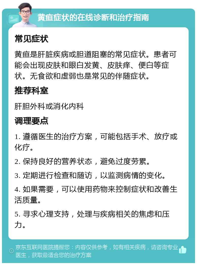 黄疸症状的在线诊断和治疗指南 常见症状 黄疸是肝脏疾病或胆道阻塞的常见症状。患者可能会出现皮肤和眼白发黄、皮肤痒、便白等症状。无食欲和虚弱也是常见的伴随症状。 推荐科室 肝胆外科或消化内科 调理要点 1. 遵循医生的治疗方案，可能包括手术、放疗或化疗。 2. 保持良好的营养状态，避免过度劳累。 3. 定期进行检查和随访，以监测病情的变化。 4. 如果需要，可以使用药物来控制症状和改善生活质量。 5. 寻求心理支持，处理与疾病相关的焦虑和压力。