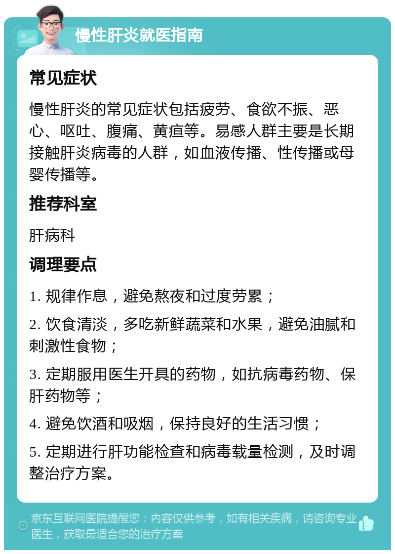 慢性肝炎就医指南 常见症状 慢性肝炎的常见症状包括疲劳、食欲不振、恶心、呕吐、腹痛、黄疸等。易感人群主要是长期接触肝炎病毒的人群，如血液传播、性传播或母婴传播等。 推荐科室 肝病科 调理要点 1. 规律作息，避免熬夜和过度劳累； 2. 饮食清淡，多吃新鲜蔬菜和水果，避免油腻和刺激性食物； 3. 定期服用医生开具的药物，如抗病毒药物、保肝药物等； 4. 避免饮酒和吸烟，保持良好的生活习惯； 5. 定期进行肝功能检查和病毒载量检测，及时调整治疗方案。