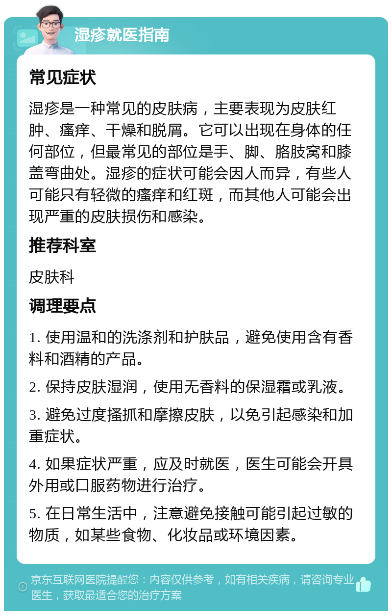 湿疹就医指南 常见症状 湿疹是一种常见的皮肤病，主要表现为皮肤红肿、瘙痒、干燥和脱屑。它可以出现在身体的任何部位，但最常见的部位是手、脚、胳肢窝和膝盖弯曲处。湿疹的症状可能会因人而异，有些人可能只有轻微的瘙痒和红斑，而其他人可能会出现严重的皮肤损伤和感染。 推荐科室 皮肤科 调理要点 1. 使用温和的洗涤剂和护肤品，避免使用含有香料和酒精的产品。 2. 保持皮肤湿润，使用无香料的保湿霜或乳液。 3. 避免过度搔抓和摩擦皮肤，以免引起感染和加重症状。 4. 如果症状严重，应及时就医，医生可能会开具外用或口服药物进行治疗。 5. 在日常生活中，注意避免接触可能引起过敏的物质，如某些食物、化妆品或环境因素。