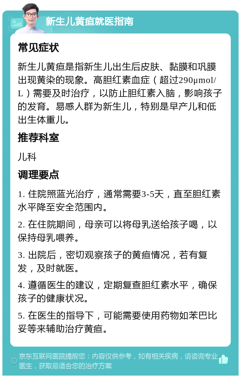 新生儿黄疸就医指南 常见症状 新生儿黄疸是指新生儿出生后皮肤、黏膜和巩膜出现黄染的现象。高胆红素血症（超过290μmol/L）需要及时治疗，以防止胆红素入脑，影响孩子的发育。易感人群为新生儿，特别是早产儿和低出生体重儿。 推荐科室 儿科 调理要点 1. 住院照蓝光治疗，通常需要3-5天，直至胆红素水平降至安全范围内。 2. 在住院期间，母亲可以将母乳送给孩子喝，以保持母乳喂养。 3. 出院后，密切观察孩子的黄疸情况，若有复发，及时就医。 4. 遵循医生的建议，定期复查胆红素水平，确保孩子的健康状况。 5. 在医生的指导下，可能需要使用药物如苯巴比妥等来辅助治疗黄疸。