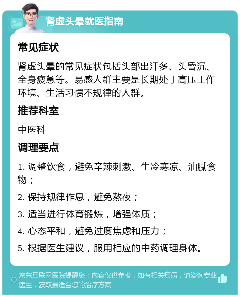 肾虚头晕就医指南 常见症状 肾虚头晕的常见症状包括头部出汗多、头昏沉、全身疲惫等。易感人群主要是长期处于高压工作环境、生活习惯不规律的人群。 推荐科室 中医科 调理要点 1. 调整饮食，避免辛辣刺激、生冷寒凉、油腻食物； 2. 保持规律作息，避免熬夜； 3. 适当进行体育锻炼，增强体质； 4. 心态平和，避免过度焦虑和压力； 5. 根据医生建议，服用相应的中药调理身体。