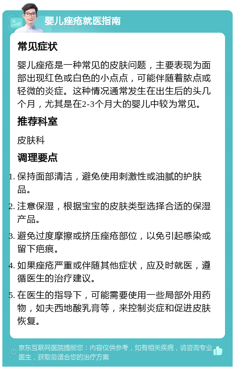 婴儿痤疮就医指南 常见症状 婴儿痤疮是一种常见的皮肤问题，主要表现为面部出现红色或白色的小点点，可能伴随着脓点或轻微的炎症。这种情况通常发生在出生后的头几个月，尤其是在2-3个月大的婴儿中较为常见。 推荐科室 皮肤科 调理要点 保持面部清洁，避免使用刺激性或油腻的护肤品。 注意保湿，根据宝宝的皮肤类型选择合适的保湿产品。 避免过度摩擦或挤压痤疮部位，以免引起感染或留下疤痕。 如果痤疮严重或伴随其他症状，应及时就医，遵循医生的治疗建议。 在医生的指导下，可能需要使用一些局部外用药物，如夫西地酸乳膏等，来控制炎症和促进皮肤恢复。