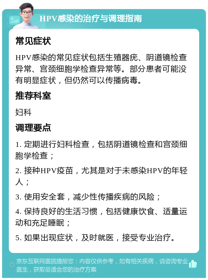 HPV感染的治疗与调理指南 常见症状 HPV感染的常见症状包括生殖器疣、阴道镜检查异常、宫颈细胞学检查异常等。部分患者可能没有明显症状，但仍然可以传播病毒。 推荐科室 妇科 调理要点 1. 定期进行妇科检查，包括阴道镜检查和宫颈细胞学检查； 2. 接种HPV疫苗，尤其是对于未感染HPV的年轻人； 3. 使用安全套，减少性传播疾病的风险； 4. 保持良好的生活习惯，包括健康饮食、适量运动和充足睡眠； 5. 如果出现症状，及时就医，接受专业治疗。