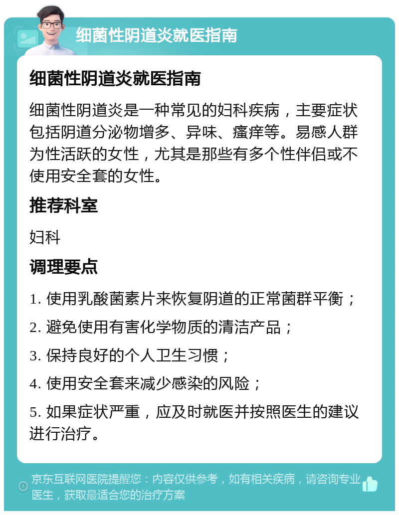 细菌性阴道炎就医指南 细菌性阴道炎就医指南 细菌性阴道炎是一种常见的妇科疾病，主要症状包括阴道分泌物增多、异味、瘙痒等。易感人群为性活跃的女性，尤其是那些有多个性伴侣或不使用安全套的女性。 推荐科室 妇科 调理要点 1. 使用乳酸菌素片来恢复阴道的正常菌群平衡； 2. 避免使用有害化学物质的清洁产品； 3. 保持良好的个人卫生习惯； 4. 使用安全套来减少感染的风险； 5. 如果症状严重，应及时就医并按照医生的建议进行治疗。