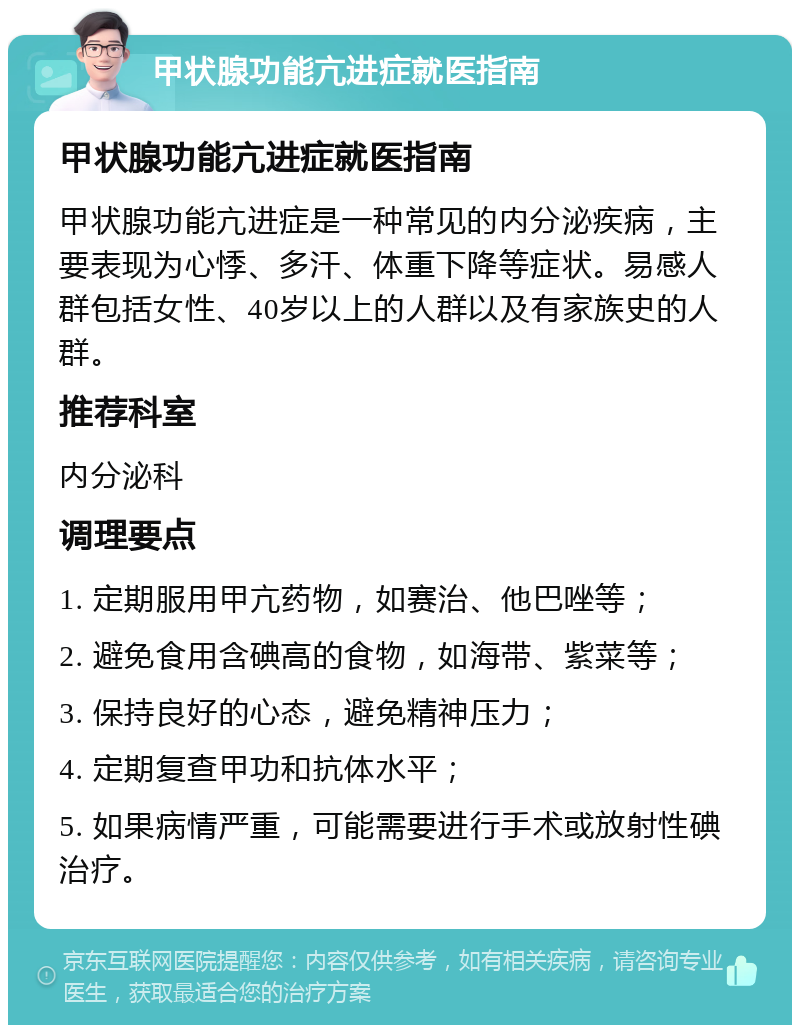 甲状腺功能亢进症就医指南 甲状腺功能亢进症就医指南 甲状腺功能亢进症是一种常见的内分泌疾病，主要表现为心悸、多汗、体重下降等症状。易感人群包括女性、40岁以上的人群以及有家族史的人群。 推荐科室 内分泌科 调理要点 1. 定期服用甲亢药物，如赛治、他巴唑等； 2. 避免食用含碘高的食物，如海带、紫菜等； 3. 保持良好的心态，避免精神压力； 4. 定期复查甲功和抗体水平； 5. 如果病情严重，可能需要进行手术或放射性碘治疗。