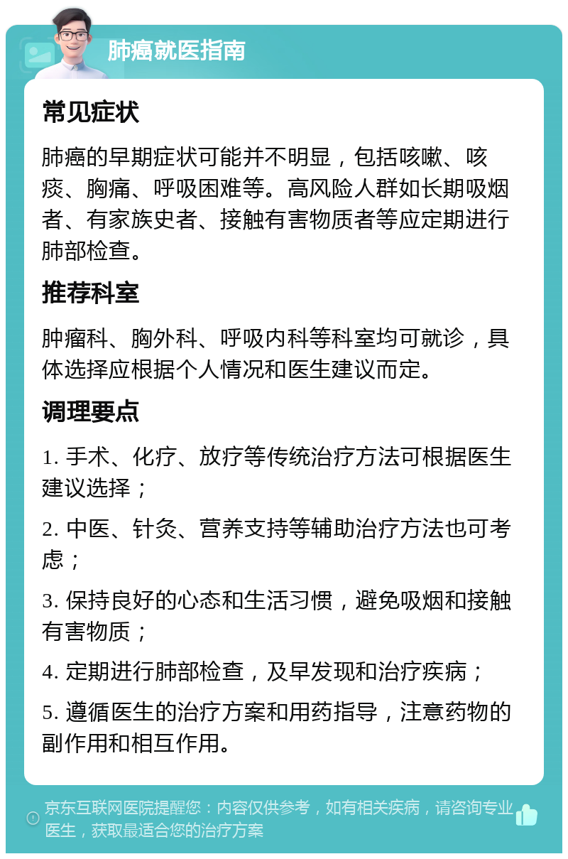 肺癌就医指南 常见症状 肺癌的早期症状可能并不明显，包括咳嗽、咳痰、胸痛、呼吸困难等。高风险人群如长期吸烟者、有家族史者、接触有害物质者等应定期进行肺部检查。 推荐科室 肿瘤科、胸外科、呼吸内科等科室均可就诊，具体选择应根据个人情况和医生建议而定。 调理要点 1. 手术、化疗、放疗等传统治疗方法可根据医生建议选择； 2. 中医、针灸、营养支持等辅助治疗方法也可考虑； 3. 保持良好的心态和生活习惯，避免吸烟和接触有害物质； 4. 定期进行肺部检查，及早发现和治疗疾病； 5. 遵循医生的治疗方案和用药指导，注意药物的副作用和相互作用。