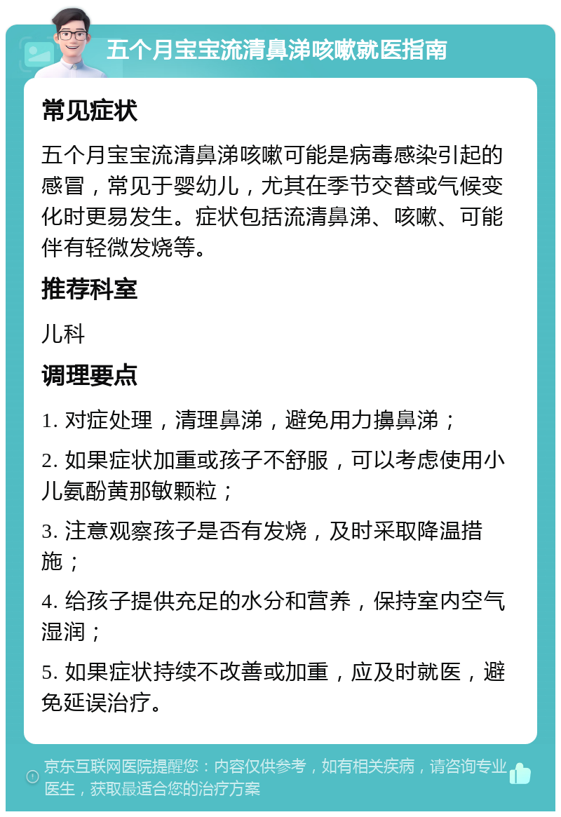 五个月宝宝流清鼻涕咳嗽就医指南 常见症状 五个月宝宝流清鼻涕咳嗽可能是病毒感染引起的感冒，常见于婴幼儿，尤其在季节交替或气候变化时更易发生。症状包括流清鼻涕、咳嗽、可能伴有轻微发烧等。 推荐科室 儿科 调理要点 1. 对症处理，清理鼻涕，避免用力擤鼻涕； 2. 如果症状加重或孩子不舒服，可以考虑使用小儿氨酚黄那敏颗粒； 3. 注意观察孩子是否有发烧，及时采取降温措施； 4. 给孩子提供充足的水分和营养，保持室内空气湿润； 5. 如果症状持续不改善或加重，应及时就医，避免延误治疗。