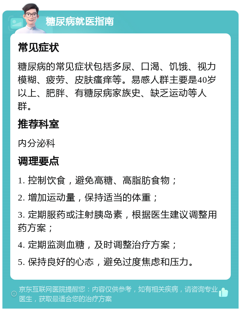 糖尿病就医指南 常见症状 糖尿病的常见症状包括多尿、口渴、饥饿、视力模糊、疲劳、皮肤瘙痒等。易感人群主要是40岁以上、肥胖、有糖尿病家族史、缺乏运动等人群。 推荐科室 内分泌科 调理要点 1. 控制饮食，避免高糖、高脂肪食物； 2. 增加运动量，保持适当的体重； 3. 定期服药或注射胰岛素，根据医生建议调整用药方案； 4. 定期监测血糖，及时调整治疗方案； 5. 保持良好的心态，避免过度焦虑和压力。