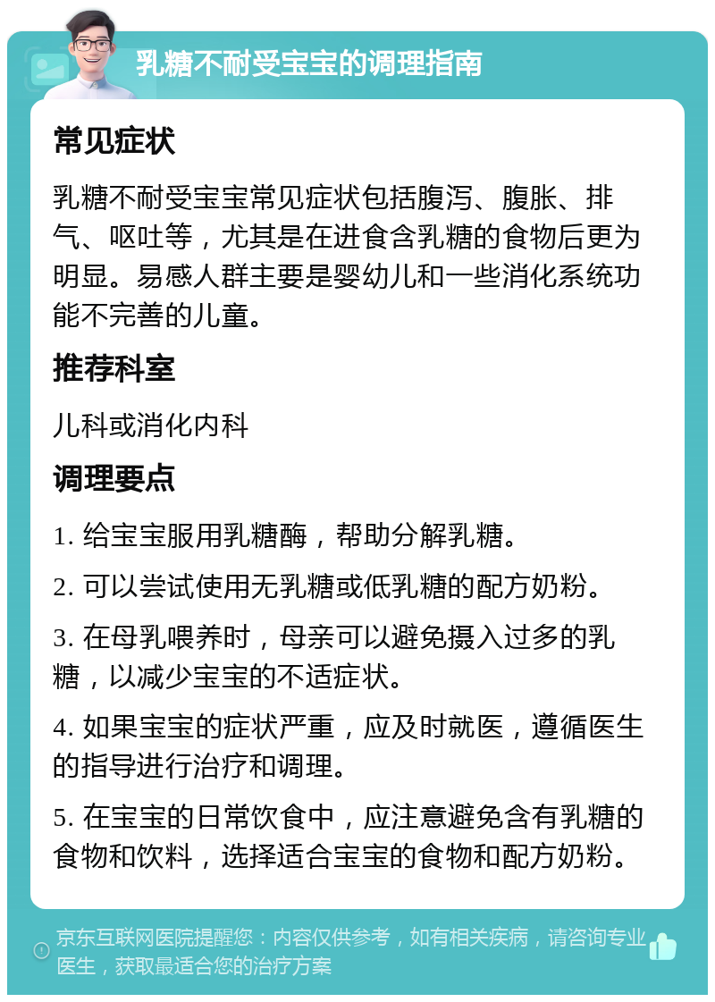 乳糖不耐受宝宝的调理指南 常见症状 乳糖不耐受宝宝常见症状包括腹泻、腹胀、排气、呕吐等，尤其是在进食含乳糖的食物后更为明显。易感人群主要是婴幼儿和一些消化系统功能不完善的儿童。 推荐科室 儿科或消化内科 调理要点 1. 给宝宝服用乳糖酶，帮助分解乳糖。 2. 可以尝试使用无乳糖或低乳糖的配方奶粉。 3. 在母乳喂养时，母亲可以避免摄入过多的乳糖，以减少宝宝的不适症状。 4. 如果宝宝的症状严重，应及时就医，遵循医生的指导进行治疗和调理。 5. 在宝宝的日常饮食中，应注意避免含有乳糖的食物和饮料，选择适合宝宝的食物和配方奶粉。