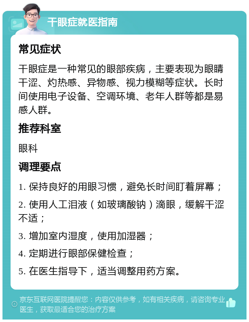 干眼症就医指南 常见症状 干眼症是一种常见的眼部疾病，主要表现为眼睛干涩、灼热感、异物感、视力模糊等症状。长时间使用电子设备、空调环境、老年人群等都是易感人群。 推荐科室 眼科 调理要点 1. 保持良好的用眼习惯，避免长时间盯着屏幕； 2. 使用人工泪液（如玻璃酸钠）滴眼，缓解干涩不适； 3. 增加室内湿度，使用加湿器； 4. 定期进行眼部保健检查； 5. 在医生指导下，适当调整用药方案。