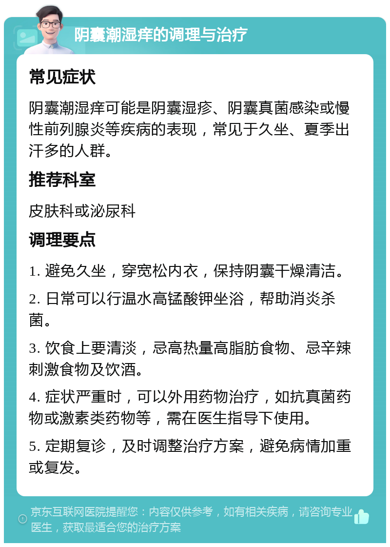 阴囊潮湿痒的调理与治疗 常见症状 阴囊潮湿痒可能是阴囊湿疹、阴囊真菌感染或慢性前列腺炎等疾病的表现，常见于久坐、夏季出汗多的人群。 推荐科室 皮肤科或泌尿科 调理要点 1. 避免久坐，穿宽松内衣，保持阴囊干燥清洁。 2. 日常可以行温水高锰酸钾坐浴，帮助消炎杀菌。 3. 饮食上要清淡，忌高热量高脂肪食物、忌辛辣刺激食物及饮酒。 4. 症状严重时，可以外用药物治疗，如抗真菌药物或激素类药物等，需在医生指导下使用。 5. 定期复诊，及时调整治疗方案，避免病情加重或复发。