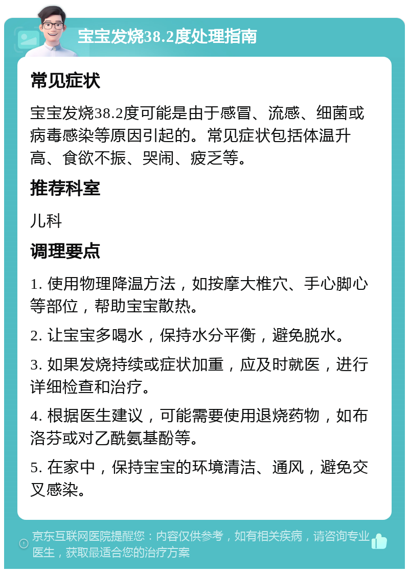 宝宝发烧38.2度处理指南 常见症状 宝宝发烧38.2度可能是由于感冒、流感、细菌或病毒感染等原因引起的。常见症状包括体温升高、食欲不振、哭闹、疲乏等。 推荐科室 儿科 调理要点 1. 使用物理降温方法，如按摩大椎穴、手心脚心等部位，帮助宝宝散热。 2. 让宝宝多喝水，保持水分平衡，避免脱水。 3. 如果发烧持续或症状加重，应及时就医，进行详细检查和治疗。 4. 根据医生建议，可能需要使用退烧药物，如布洛芬或对乙酰氨基酚等。 5. 在家中，保持宝宝的环境清洁、通风，避免交叉感染。