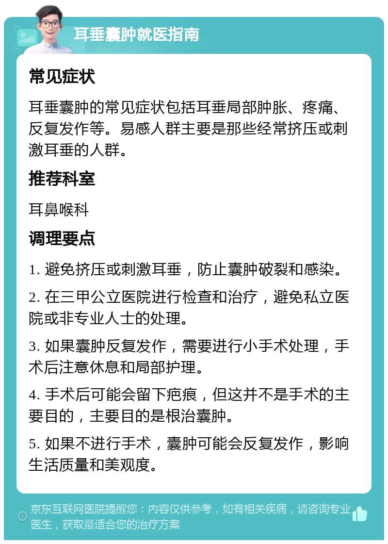 耳垂囊肿就医指南 常见症状 耳垂囊肿的常见症状包括耳垂局部肿胀、疼痛、反复发作等。易感人群主要是那些经常挤压或刺激耳垂的人群。 推荐科室 耳鼻喉科 调理要点 1. 避免挤压或刺激耳垂，防止囊肿破裂和感染。 2. 在三甲公立医院进行检查和治疗，避免私立医院或非专业人士的处理。 3. 如果囊肿反复发作，需要进行小手术处理，手术后注意休息和局部护理。 4. 手术后可能会留下疤痕，但这并不是手术的主要目的，主要目的是根治囊肿。 5. 如果不进行手术，囊肿可能会反复发作，影响生活质量和美观度。