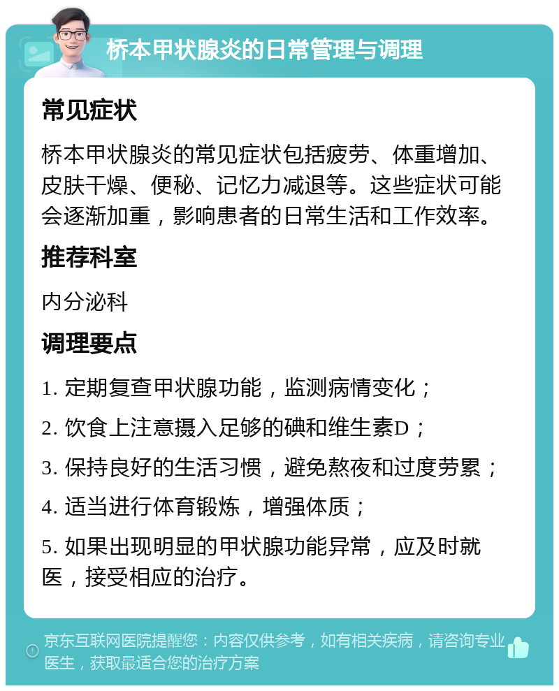 桥本甲状腺炎的日常管理与调理 常见症状 桥本甲状腺炎的常见症状包括疲劳、体重增加、皮肤干燥、便秘、记忆力减退等。这些症状可能会逐渐加重，影响患者的日常生活和工作效率。 推荐科室 内分泌科 调理要点 1. 定期复查甲状腺功能，监测病情变化； 2. 饮食上注意摄入足够的碘和维生素D； 3. 保持良好的生活习惯，避免熬夜和过度劳累； 4. 适当进行体育锻炼，增强体质； 5. 如果出现明显的甲状腺功能异常，应及时就医，接受相应的治疗。