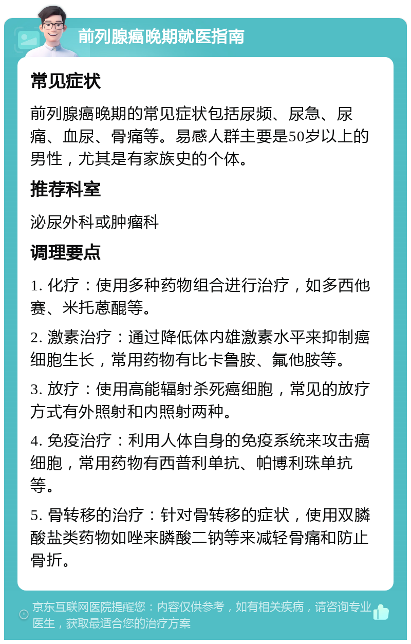 前列腺癌晚期就医指南 常见症状 前列腺癌晚期的常见症状包括尿频、尿急、尿痛、血尿、骨痛等。易感人群主要是50岁以上的男性，尤其是有家族史的个体。 推荐科室 泌尿外科或肿瘤科 调理要点 1. 化疗：使用多种药物组合进行治疗，如多西他赛、米托蒽醌等。 2. 激素治疗：通过降低体内雄激素水平来抑制癌细胞生长，常用药物有比卡鲁胺、氟他胺等。 3. 放疗：使用高能辐射杀死癌细胞，常见的放疗方式有外照射和内照射两种。 4. 免疫治疗：利用人体自身的免疫系统来攻击癌细胞，常用药物有西普利单抗、帕博利珠单抗等。 5. 骨转移的治疗：针对骨转移的症状，使用双膦酸盐类药物如唑来膦酸二钠等来减轻骨痛和防止骨折。