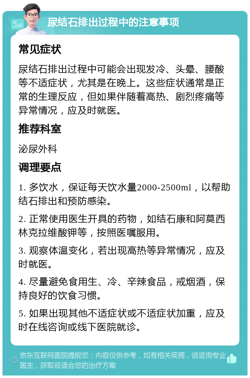 尿结石排出过程中的注意事项 常见症状 尿结石排出过程中可能会出现发冷、头晕、腰酸等不适症状，尤其是在晚上。这些症状通常是正常的生理反应，但如果伴随着高热、剧烈疼痛等异常情况，应及时就医。 推荐科室 泌尿外科 调理要点 1. 多饮水，保证每天饮水量2000-2500ml，以帮助结石排出和预防感染。 2. 正常使用医生开具的药物，如结石康和阿莫西林克拉维酸钾等，按照医嘱服用。 3. 观察体温变化，若出现高热等异常情况，应及时就医。 4. 尽量避免食用生、冷、辛辣食品，戒烟酒，保持良好的饮食习惯。 5. 如果出现其他不适症状或不适症状加重，应及时在线咨询或线下医院就诊。