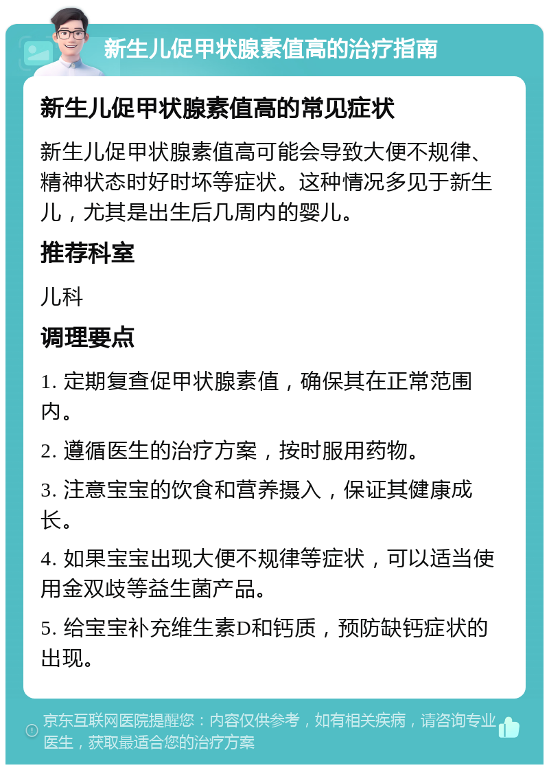 新生儿促甲状腺素值高的治疗指南 新生儿促甲状腺素值高的常见症状 新生儿促甲状腺素值高可能会导致大便不规律、精神状态时好时坏等症状。这种情况多见于新生儿，尤其是出生后几周内的婴儿。 推荐科室 儿科 调理要点 1. 定期复查促甲状腺素值，确保其在正常范围内。 2. 遵循医生的治疗方案，按时服用药物。 3. 注意宝宝的饮食和营养摄入，保证其健康成长。 4. 如果宝宝出现大便不规律等症状，可以适当使用金双歧等益生菌产品。 5. 给宝宝补充维生素D和钙质，预防缺钙症状的出现。