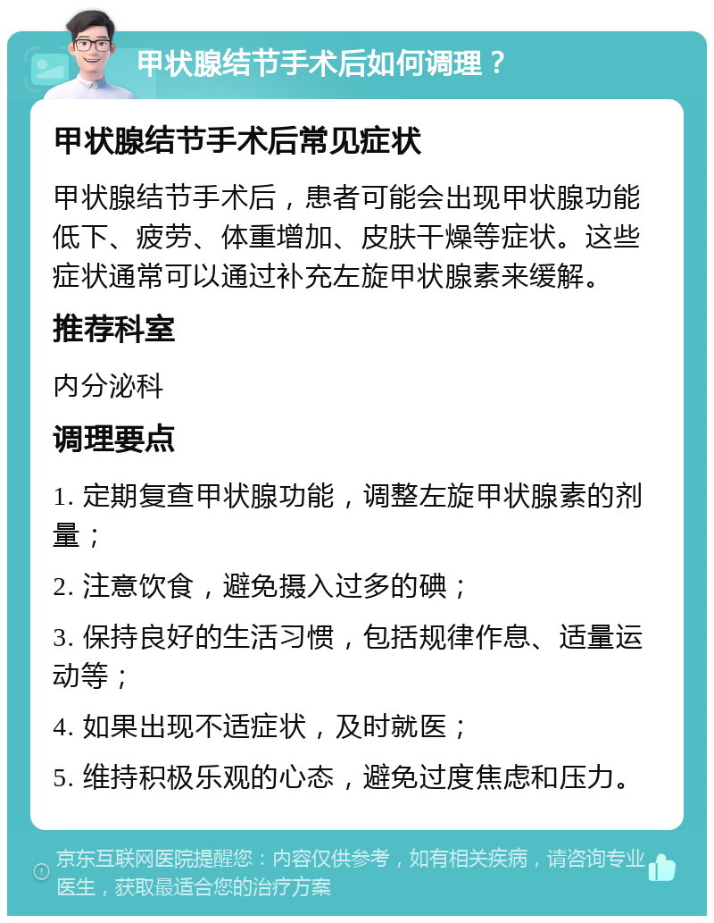 甲状腺结节手术后如何调理？ 甲状腺结节手术后常见症状 甲状腺结节手术后，患者可能会出现甲状腺功能低下、疲劳、体重增加、皮肤干燥等症状。这些症状通常可以通过补充左旋甲状腺素来缓解。 推荐科室 内分泌科 调理要点 1. 定期复查甲状腺功能，调整左旋甲状腺素的剂量； 2. 注意饮食，避免摄入过多的碘； 3. 保持良好的生活习惯，包括规律作息、适量运动等； 4. 如果出现不适症状，及时就医； 5. 维持积极乐观的心态，避免过度焦虑和压力。