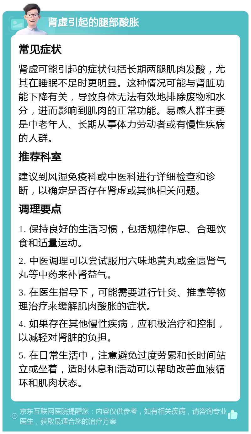 肾虚引起的腿部酸胀 常见症状 肾虚可能引起的症状包括长期两腿肌肉发酸，尤其在睡眠不足时更明显。这种情况可能与肾脏功能下降有关，导致身体无法有效地排除废物和水分，进而影响到肌肉的正常功能。易感人群主要是中老年人、长期从事体力劳动者或有慢性疾病的人群。 推荐科室 建议到风湿免疫科或中医科进行详细检查和诊断，以确定是否存在肾虚或其他相关问题。 调理要点 1. 保持良好的生活习惯，包括规律作息、合理饮食和适量运动。 2. 中医调理可以尝试服用六味地黄丸或金匮肾气丸等中药来补肾益气。 3. 在医生指导下，可能需要进行针灸、推拿等物理治疗来缓解肌肉酸胀的症状。 4. 如果存在其他慢性疾病，应积极治疗和控制，以减轻对肾脏的负担。 5. 在日常生活中，注意避免过度劳累和长时间站立或坐着，适时休息和活动可以帮助改善血液循环和肌肉状态。