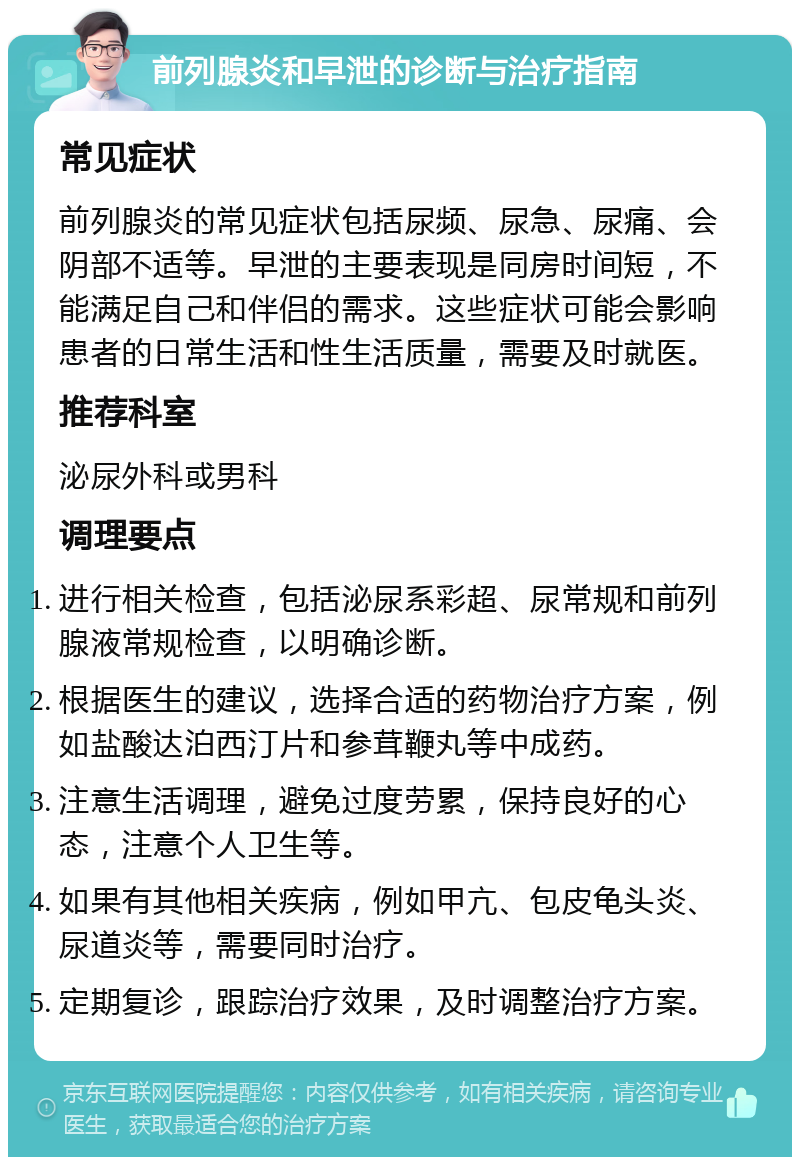 前列腺炎和早泄的诊断与治疗指南 常见症状 前列腺炎的常见症状包括尿频、尿急、尿痛、会阴部不适等。早泄的主要表现是同房时间短，不能满足自己和伴侣的需求。这些症状可能会影响患者的日常生活和性生活质量，需要及时就医。 推荐科室 泌尿外科或男科 调理要点 进行相关检查，包括泌尿系彩超、尿常规和前列腺液常规检查，以明确诊断。 根据医生的建议，选择合适的药物治疗方案，例如盐酸达泊西汀片和参茸鞭丸等中成药。 注意生活调理，避免过度劳累，保持良好的心态，注意个人卫生等。 如果有其他相关疾病，例如甲亢、包皮龟头炎、尿道炎等，需要同时治疗。 定期复诊，跟踪治疗效果，及时调整治疗方案。