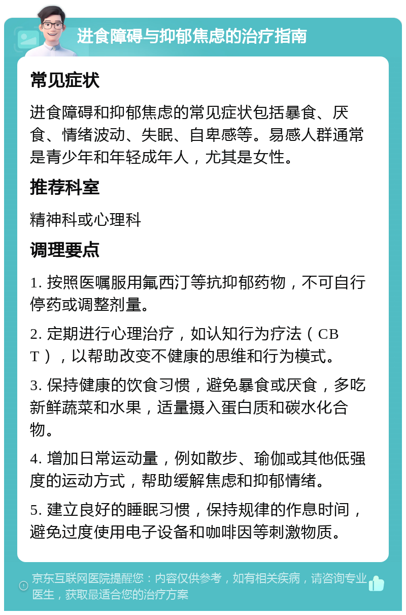 进食障碍与抑郁焦虑的治疗指南 常见症状 进食障碍和抑郁焦虑的常见症状包括暴食、厌食、情绪波动、失眠、自卑感等。易感人群通常是青少年和年轻成年人，尤其是女性。 推荐科室 精神科或心理科 调理要点 1. 按照医嘱服用氟西汀等抗抑郁药物，不可自行停药或调整剂量。 2. 定期进行心理治疗，如认知行为疗法（CBT），以帮助改变不健康的思维和行为模式。 3. 保持健康的饮食习惯，避免暴食或厌食，多吃新鲜蔬菜和水果，适量摄入蛋白质和碳水化合物。 4. 增加日常运动量，例如散步、瑜伽或其他低强度的运动方式，帮助缓解焦虑和抑郁情绪。 5. 建立良好的睡眠习惯，保持规律的作息时间，避免过度使用电子设备和咖啡因等刺激物质。