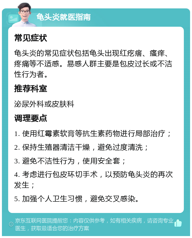 龟头炎就医指南 常见症状 龟头炎的常见症状包括龟头出现红疙瘩、瘙痒、疼痛等不适感。易感人群主要是包皮过长或不洁性行为者。 推荐科室 泌尿外科或皮肤科 调理要点 1. 使用红霉素软膏等抗生素药物进行局部治疗； 2. 保持生殖器清洁干燥，避免过度清洗； 3. 避免不洁性行为，使用安全套； 4. 考虑进行包皮环切手术，以预防龟头炎的再次发生； 5. 加强个人卫生习惯，避免交叉感染。