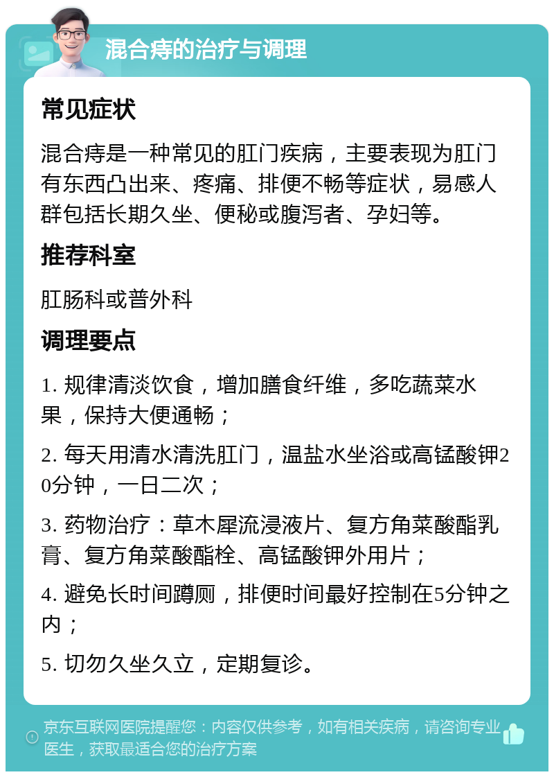 混合痔的治疗与调理 常见症状 混合痔是一种常见的肛门疾病，主要表现为肛门有东西凸出来、疼痛、排便不畅等症状，易感人群包括长期久坐、便秘或腹泻者、孕妇等。 推荐科室 肛肠科或普外科 调理要点 1. 规律清淡饮食，增加膳食纤维，多吃蔬菜水果，保持大便通畅； 2. 每天用清水清洗肛门，温盐水坐浴或高锰酸钾20分钟，一日二次； 3. 药物治疗：草木犀流浸液片、复方角菜酸酯乳膏、复方角菜酸酯栓、高锰酸钾外用片； 4. 避免长时间蹲厕，排便时间最好控制在5分钟之内； 5. 切勿久坐久立，定期复诊。