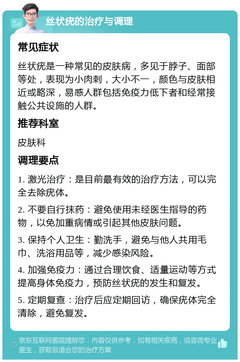 丝状疣的治疗与调理 常见症状 丝状疣是一种常见的皮肤病，多见于脖子、面部等处，表现为小肉刺，大小不一，颜色与皮肤相近或略深，易感人群包括免疫力低下者和经常接触公共设施的人群。 推荐科室 皮肤科 调理要点 1. 激光治疗：是目前最有效的治疗方法，可以完全去除疣体。 2. 不要自行抹药：避免使用未经医生指导的药物，以免加重病情或引起其他皮肤问题。 3. 保持个人卫生：勤洗手，避免与他人共用毛巾、洗浴用品等，减少感染风险。 4. 加强免疫力：通过合理饮食、适量运动等方式提高身体免疫力，预防丝状疣的发生和复发。 5. 定期复查：治疗后应定期回访，确保疣体完全清除，避免复发。