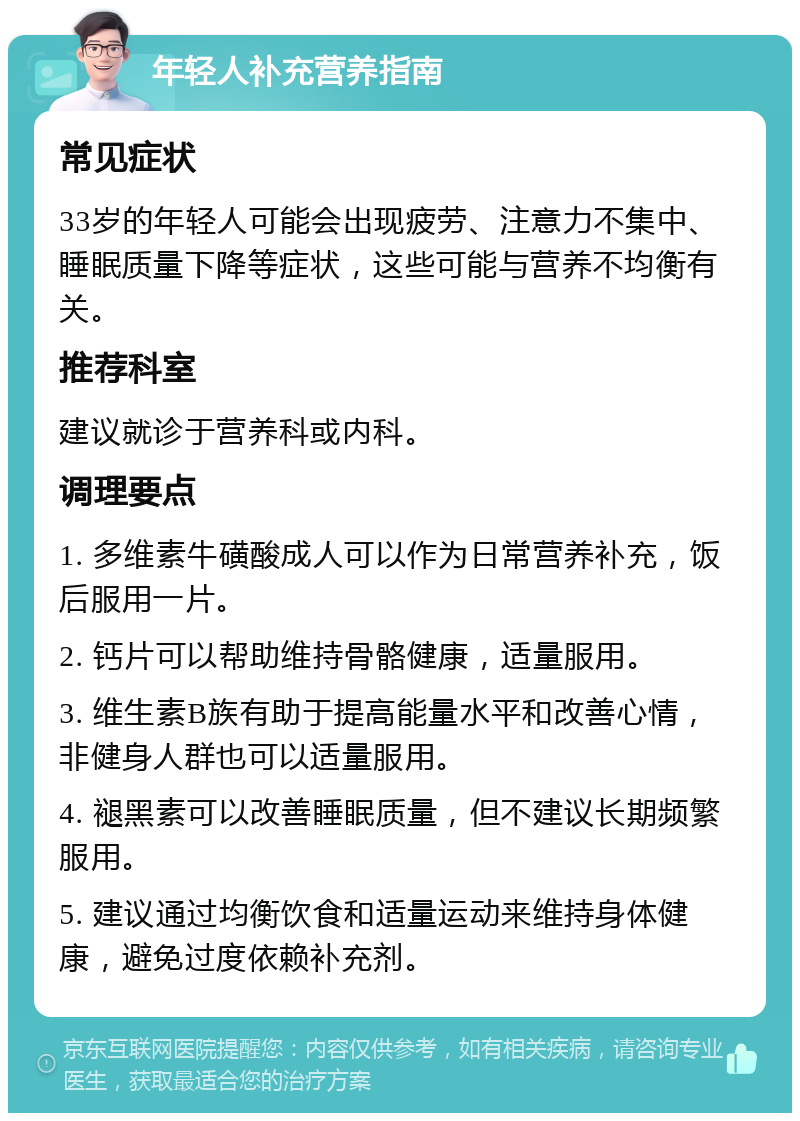 年轻人补充营养指南 常见症状 33岁的年轻人可能会出现疲劳、注意力不集中、睡眠质量下降等症状，这些可能与营养不均衡有关。 推荐科室 建议就诊于营养科或内科。 调理要点 1. 多维素牛磺酸成人可以作为日常营养补充，饭后服用一片。 2. 钙片可以帮助维持骨骼健康，适量服用。 3. 维生素B族有助于提高能量水平和改善心情，非健身人群也可以适量服用。 4. 褪黑素可以改善睡眠质量，但不建议长期频繁服用。 5. 建议通过均衡饮食和适量运动来维持身体健康，避免过度依赖补充剂。