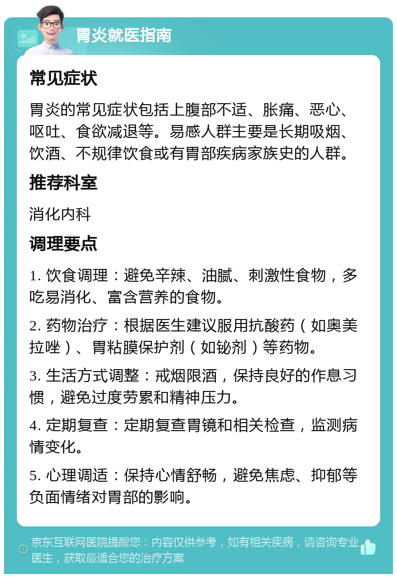 胃炎就医指南 常见症状 胃炎的常见症状包括上腹部不适、胀痛、恶心、呕吐、食欲减退等。易感人群主要是长期吸烟、饮酒、不规律饮食或有胃部疾病家族史的人群。 推荐科室 消化内科 调理要点 1. 饮食调理：避免辛辣、油腻、刺激性食物，多吃易消化、富含营养的食物。 2. 药物治疗：根据医生建议服用抗酸药（如奥美拉唑）、胃粘膜保护剂（如铋剂）等药物。 3. 生活方式调整：戒烟限酒，保持良好的作息习惯，避免过度劳累和精神压力。 4. 定期复查：定期复查胃镜和相关检查，监测病情变化。 5. 心理调适：保持心情舒畅，避免焦虑、抑郁等负面情绪对胃部的影响。