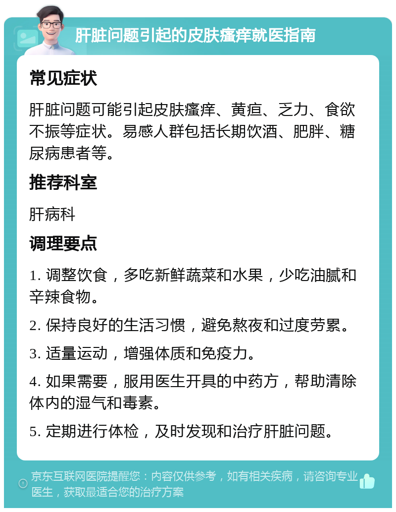 肝脏问题引起的皮肤瘙痒就医指南 常见症状 肝脏问题可能引起皮肤瘙痒、黄疸、乏力、食欲不振等症状。易感人群包括长期饮酒、肥胖、糖尿病患者等。 推荐科室 肝病科 调理要点 1. 调整饮食，多吃新鲜蔬菜和水果，少吃油腻和辛辣食物。 2. 保持良好的生活习惯，避免熬夜和过度劳累。 3. 适量运动，增强体质和免疫力。 4. 如果需要，服用医生开具的中药方，帮助清除体内的湿气和毒素。 5. 定期进行体检，及时发现和治疗肝脏问题。